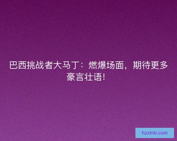 巴西挑战者大马丁：燃爆场面，期待更多豪言壮语！