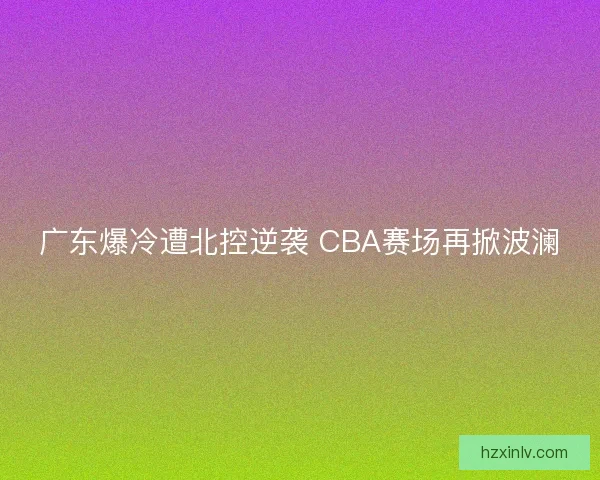 广东爆冷遭北控逆袭 CBA赛场再掀波澜